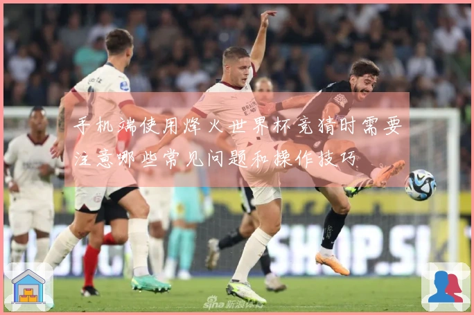 手机端使用烽火世界杯竞猜时需要注意哪些常见问题和操作技巧