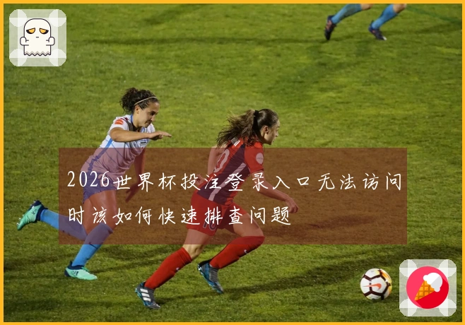 2026世界杯投注登录入口无法访问时该如何快速排查问题